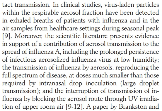 ... In clinical studies, virus-laden particles within the respirable aerosol fraction have been detected in exhaled breaths of patients with influenza and in the air samples from healthcare settings during seasonal peak [9]. Moreover, the scientific literature presents evidence in support of a contribution of aerosol transmission to the spread of influenza A, including the prolonged persistence of infectious aerosolized influenza virus at low humidity; the transmission of influenza by aerosols, reproducing the full spectrum of disease, at doses much smaller than those required by intranasal drop inoculation (large droplet transmission); and the interruption of transmission of in- fluenza by blocking the aerosol route through UV irradia- tion of upper room air [9-12]. A paper by Brankston and 