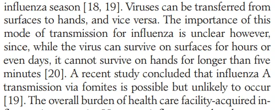 influenza season [ 18, 19]. Viruses can be transferred from surfaces to hands, and vice versa. The importance of this mode of transmission for influenza is unclear however, since, while the virus can survive on surfaces for hours or even days, it cannot survive on hands for longer than five minutes [20]. A recent study concluded that influenza A transmission via fomites is possible but unlikely to occur [19]. The overall burden of health care facility-acquired in- 